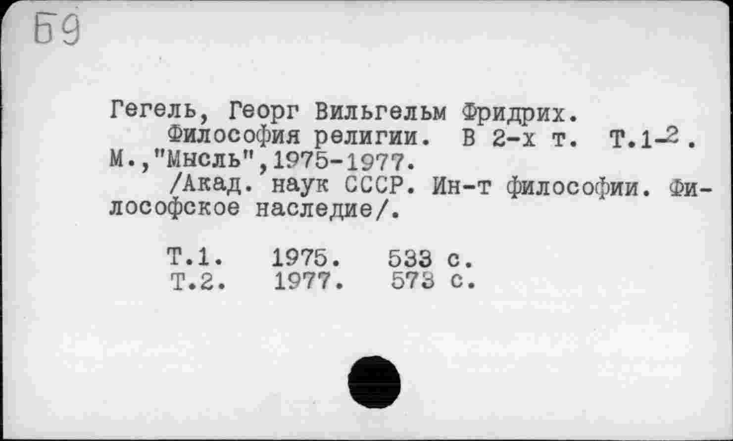 ﻿Гегель, Георг Вильгельм Фридрих.
Философия религии. В 2-х т. Т.1-2.
М., ’’Мысль” , 1975-1977.
/Акад, наук СССР. Ин-т философии. Философское наследие/.
Т.1.	1975.	533 с.
Т.2.	1977.	573 С.